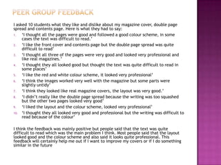 I asked 10 students what they like and dislike about my magazine cover, double page
spread and contents page. Here is what they had to say:
1. ‘I thought all the pages were good and followed a good colour scheme, in some
cases the text was difficult to read.’
2. ‘I like the front cover and contents page but the double page spread was quite
difficult to read’
3. ‘I thought all three of the pages were very good and looked very professional and
like real magazines.’
4. ‘I thought they all looked good but thought the text was quite difficult to read in
some places’
5. ‘I like the red and white colour scheme, it looked very professional’
6. ‘I think the images worked very well with the magazine but some parts were
slightly untidy’
7. ‘I think they looked like real magazine covers, the layout was very good.’
8. ‘I didn’t really like the double page spread because the writing was too squashed
but the other two pages looked very good’
9. ‘I liked the layout and the colour scheme, looked very professional’
10. ‘I thought they all looked very good and professional but the writing was difficult to
read because of the colour’
I think the feedback was mainly positive but people said that the text was quite
difficult to read which was the main problem I think. Most people said that the layout
looked good and the colour scheme and also said it looks quite professional. This
feedback will certainly help me out if I want to improve my covers or if I do something
similar in the future
 