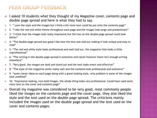  I asked 10 students what they thought of my Magazine cover, contents page and
double page spread and here is what they had to say.
 1. “ Love the style and the images but I think a bit more text could be put onto the contents page”
 2. “I like the red and white theme throughout each page and the images look large and predominant”
 3. “I think that the images look really impressive but the two on the double page spread could look
better”
 4. “The double page spread was good I like how the text was laid out making it look unique and easy to
read”
 5. “The red and white style looks professional and well laid out, the magazine title looks a little
unprofessional”
 6. “The writing in the double page spread is extensive and clever however there isn't enough writing
elsewhere”
 7. “Very good, the images are bold and stand out and the text looks smart and effective”
 8. “The style of the magazine works really well and the contents look professional and extensive”
 9. “some clever ideas on each page along with a great looking style, only problem is some of the images
look unedited”
 10. “Impressive looking, nice bold Images, the whole thing looks very professional. Could have used some
more text on the cover and contents page”
 Overall my magazine was considered to be very good, most commonly people
liked the images on the contents page and the cover page, they also liked the
style and the text used on the double page spread. The criticisms mainly
included the images used on the double page spread and the text used on the
cover and contents pages.
 