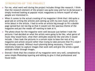  For me, what went well during the project includes things like research. I think
that the research element of the project was quite easy and fun to do because it
simply involved looking at popular music magazines to inform myself of what
people are interested in.
 When it comes to the actual creating of my magazine I think that I did quite a
good job on writing the articles and coming up with my own music artists to
write about in the article. I had to write an article big enough to fill a double
page spread but not too big so that it would ruin the spacious theme of the
magazine and put the reader off wanting to look at it.
 The photo-shoot for the magazine went well because just before I took the
pictures I had decided on what the artists were going to be like, what genre of
music they would have, what their attitudes would be like and who it would
include. I then took the pictures in a certain style to base the rest of my
magazine and article around rather than trying to take pictures that fit a style I
had already created. Without much planning being necessary, I found it
relatively simple to capture images that work well and give the artists a good
attitude visible through images.
 Overall I think that the creation of my magazine went very well, completed by
some simple Photoshop layering and editing to give it that professional and
house style.
 