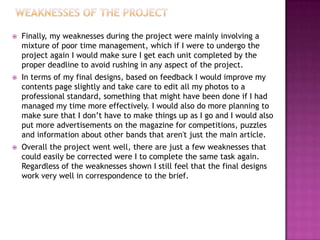  Finally, my weaknesses during the project were mainly involving a
mixture of poor time management, which if I were to undergo the
project again I would make sure I get each unit completed by the
proper deadline to avoid rushing in any aspect of the project.
 In terms of my final designs, based on feedback I would improve my
contents page slightly and take care to edit all my photos to a
professional standard, something that might have been done if I had
managed my time more effectively. I would also do more planning to
make sure that I don’t have to make things up as I go and I would also
put more advertisements on the magazine for competitions, puzzles
and information about other bands that aren't just the main article.
 Overall the project went well, there are just a few weaknesses that
could easily be corrected were I to complete the same task again.
Regardless of the weaknesses shown I still feel that the final designs
work very well in correspondence to the brief.
 