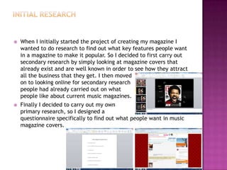  When I initially started the project of creating my magazine I
wanted to do research to find out what key features people want
in a magazine to make it popular. So I decided to first carry out
secondary research by simply looking at magazine covers that
already exist and are well known in order to see how they attract
all the business that they get. I then moved
on to looking online for secondary research
people had already carried out on what
people like about current music magazines.
 Finally I decided to carry out my own
primary research, so I designed a
questionnaire specifically to find out what people want in music
magazine covers.
 