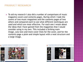  To aid my research I also did a number of comparisons of music
magazine covers and contents pages. During which i took the
covers of two music magazines and the contents pages of two
others and compared each to see what different techniques are
used and which are most effective. For each one I wrote about
the ideas that I have gained from the magazines that I would
consider using in my own. This included a Striking main
image, Less text and more cover lines for the cover, and for the
contents page a plain and simple layout with a neat structure and
a large image.
 