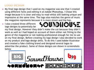  My final logo design that I used on my magazine was one that I created
using different fonts and editing it on Adobe Photoshop. I Chose this
image because it is clear and easy to read whilst still looking unique and
impressive at the same time. The logo also matches the genre of music
the magazine represents because it is more street and hip hop.
 I also created three different
logo designs to potentially be
my final design. However they didn’t make the cut because they didn’t
work as well as I had hoped on account of them either not fitting to the
genre of the magazine or not looking professional enough for me to use
on my final design. Before creating my logo design I also decided to work
on my product and logo design skills. To do this i used Adobe Illustrator
and created a fake clothing brand and designed several logos to
advertise the product. Some of these designs are shown in screenshots
below
 