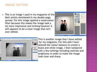  This is an image I used in my magazine of the
Main artists mentioned In my double page
spread. For this image applied a watercolour
filter because this makes the image look a
lot more impressive and striking however it
still appears to be a clear image that isn't
over edited.
 This is another image that I have edited
g for my magazine, For this edit I have
a altered the colour balance to create a
b black and white image. I then tampered
w with a few settings including contrast and
b brightness in order to make the image
l look clear and sharp.
 