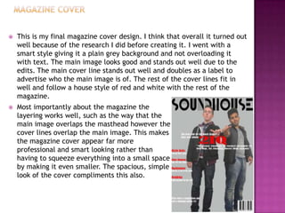  This is my final magazine cover design. I think that overall it turned out
well because of the research I did before creating it. I went with a
smart style giving it a plain grey background and not overloading it
with text. The main image looks good and stands out well due to the
edits. The main cover line stands out well and doubles as a label to
advertise who the main image is of. The rest of the cover lines fit in
well and follow a house style of red and white with the rest of the
magazine.
 Most importantly about the magazine the
layering works well, such as the way that the
main image overlaps the masthead however the
cover lines overlap the main image. This makes
the magazine cover appear far more
professional and smart looking rather than
having to squeeze everything into a small space
by making it even smaller. The spacious, simple
look of the cover compliments this also.
 