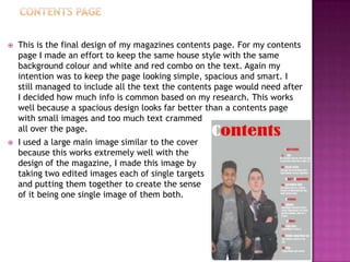  This is the final design of my magazines contents page. For my contents
page I made an effort to keep the same house style with the same
background colour and white and red combo on the text. Again my
intention was to keep the page looking simple, spacious and smart. I
still managed to include all the text the contents page would need after
I decided how much info is common based on my research. This works
well because a spacious design looks far better than a contents page
with small images and too much text crammed
all over the page.
 I used a large main image similar to the cover
because this works extremely well with the
design of the magazine, I made this image by
taking two edited images each of single targets
and putting them together to create the sense
of it being one single image of them both.
 