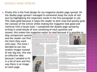  Finally this is the final design for my magazine double page spread. On
the double page spread I managed to somewhat keep the style of red
text by highlighting the important words in the first paragraph in red.
This looks good because it helps the reader to skim read and quickly grab
the concept of the article whilst making the magazine look good and
continue with a house style. I completed the double page spread by
writing in small blocks of text consisting of each question and
answer, this makes the magazine easier to read because it is possible to
skip unimportant questions
and the reader can find
the facts they want
with ease. This time I
decided to use two
smaller images instead
of one big one, this was
an effective idea
because I needed to fit
in a lot of text and this
way there is an image
on each page.
 