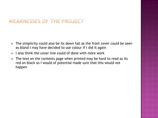  The simplicity could also be its down fall as the front cover could be seen
as bland I may have decided to use colour if I did it again
 I also think the cover line could of done with more work
 The text on the contents page when printed may be hard to read as its
red on black so I would of potential made sure that this would not
happen
 