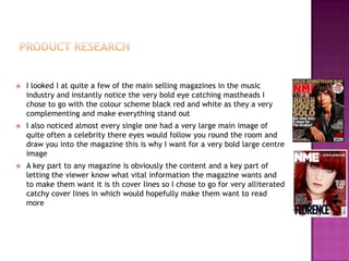  I looked I at quite a few of the main selling magazines in the music
industry and instantly notice the very bold eye catching mastheads I
chose to go with the colour scheme black red and white as they a very
complementing and make everything stand out
 I also noticed almost every single one had a very large main image of
quite often a celebrity there eyes would follow you round the room and
draw you into the magazine this is why I want for a very bold large centre
image
 A key part to any magazine is obviously the content and a key part of
letting the viewer know what vital information the magazine wants and
to make them want it is th cover lines so I chose to go for very alliterated
catchy cover lines in which would hopefully make them want to read
more
 