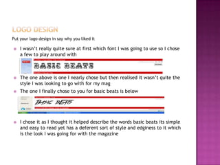 Put your logo design in say why you liked it
 I wasn’t really quite sure at first which font I was going to use so I chose
a few to play around with
 The one above is one I nearly chose but then realised it wasn’t quite the
style I was looking to go with for my mag
 The one I finally chose to you for basic beats is below
 I chose it as I thought it helped describe the words basic beats its simple
and easy to read yet has a deferent sort of style and edginess to it which
is the look I was going for with the magazine
 