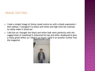  I took a simple image of jimmy stood centre on with a blank expression I
then edited, I changed it to black and white and high tend the contrast
to really make it stand out
 I did this as I thought the black and white look went perfectly with the
rugged style of masthead it enhanced his top and other shadowed to give
a really great effect as I liked it so much I used it on another further into
the magazine
 