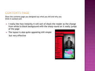 Show the contents page you designed say what you did and why you
think it worked well
 I really like how instantly it will sort of shock the reader as the change
from white to black background with the sharp round on it really jumps
of the page
 The layout is also quite appealing still simple
but very effective
 
