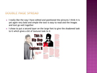  I really like the way I have edited and positioned the pictures I think it is
yet again very bold and simple the text is easy to read and the images
and text go well together
 I chose to put a second layer on the large font to give the shadowed look
to it which gives a bit of textural look to it
 