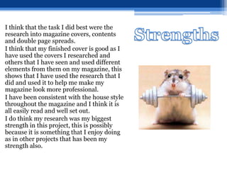 I think that the task I did best were the
research into magazine covers, contents
and double page spreads.
I think that my finished cover is good as I
have used the covers I researched and
others that I have seen and used different
elements from them on my magazine, this
shows that I have used the research that I
did and used it to help me make my
magazine look more professional.
I have been consistent with the house style
throughout the magazine and I think it is
all easily read and well set out.
I do think my research was my biggest
strength in this project, this is possibly
because it is something that I enjoy doing
as in other projects that has been my
strength also.
 