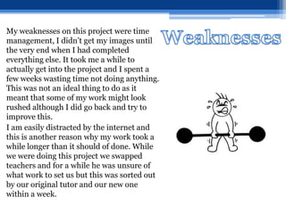 My weaknesses on this project were time
management, I didn’t get my images until
the very end when I had completed
everything else. It took me a while to
actually get into the project and I spent a
few weeks wasting time not doing anything.
This was not an ideal thing to do as it
meant that some of my work might look
rushed although I did go back and try to
improve this.
I am easily distracted by the internet and
this is another reason why my work took a
while longer than it should of done. While
we were doing this project we swapped
teachers and for a while he was unsure of
what work to set us but this was sorted out
by our original tutor and our new one
within a week.
 