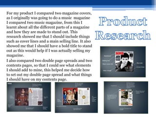 For my product I compared two magazine covers,
as I originally was going to do a music magazine
I compared two music magazine, from this I
learnt about all the different parts of a magazine
and how they are made to stand out. This
research showed me that I should include things
such as cover lines and a main selling line. It also
showed me that I should have a bold title to stand
out as this would help if I was actually selling my
magazine.
I also compared two double page spreads and two
contents pages, so that I could see what elements
I should add to mine, this helped me decide how
to set out my double page spread and what things
I should have on my contents page.
 