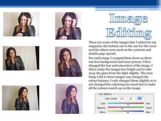 These are some of the images that I edited for my
magazine, the bottom one is the one for the cover
and the others were used on the contents and
double page spread.
For each image I cropped them down so there
was less background and more person. I then
changed the hue and saturation of the image, I
did to make the images less bright and to take
away the glare from the light slightly. The next
thing I did to these images was changed the
colour balance, I only changed them slightly as to
not changed the colouring too much but to make
all the colours match up on the image.
 
