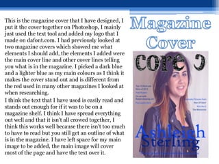 This is the magazine cover that I have designed, I
put it the cover together on Photoshop, I mainly
just used the text tool and added my logo that I
made on dafont.com. I had previously looked at
two magazine covers which showed me what
elements I should add, the elements I added were
the main cover line and other cover lines telling
you what is in the magazine. I picked a dark blue
and a lighter blue as my main colours as I think it
makes the cover stand out and is different from
the red used in many other magazines I looked at
when researching.
I think the text that I have used is easily read and
stands out enough for if it was to be on a
magazine shelf. I think I have spread everything
out well and that it isn't all crowed together, I
think this works well because there isn't too much
to have to read but you still get an outline of what
is in the magazine. I have left space for my main
image to be added, the main image will cover
most of the page and have the text over it.
 