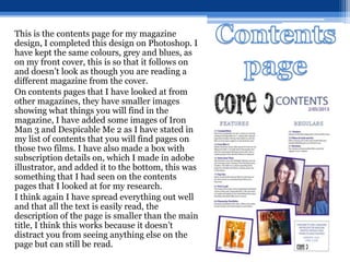 This is the contents page for my magazine
design, I completed this design on Photoshop. I
have kept the same colours, grey and blues, as
on my front cover, this is so that it follows on
and doesn’t look as though you are reading a
different magazine from the cover.
On contents pages that I have looked at from
other magazines, they have smaller images
showing what things you will find in the
magazine, I have added some images of Iron
Man 3 and Despicable Me 2 as I have stated in
my list of contents that you will find pages on
those two films. I have also made a box with
subscription details on, which I made in adobe
illustrator, and added it to the bottom, this was
something that I had seen on the contents
pages that I looked at for my research.
I think again I have spread everything out well
and that all the text is easily read, the
description of the page is smaller than the main
title, I think this works because it doesn’t
distract you from seeing anything else on the
page but can still be read.
 