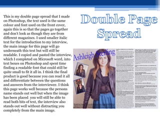 This is my double page spread that I made
on Photoshop, the text used is the same
colour and font used on the front cover,
again this is so that the pages go together
and don’t look as though they are from
different magazines. I used smaller italic
text for the introduction to my interview,
the main image for this page will go
underneath this text but will still be
readable. I copied and pasted the interview,
which I completed on Microsoft word, into
text boxes on Photoshop and spent time
finding a readable font that could still be
quite small to fit it all in. I think the final
product is good because you can read it all
and differentiate between the questions
and answers from the interviewee. I think
this page works well because the persons
name stands out well but when the image
has been placed you will still be able to
read both bits of text, the interview also
stands out well without distracting you
completely from the main image.
 