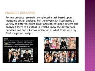 For my product research I completed a task based upon
magazine design analysis. For the given task I compared a
variety of different front cover and content page designs and
analysed them to a extent in which I knew the differences
between and had a known indication of what to do with my
final magazine design.
 