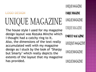 The house style I used for my magazine
design layout was Kozuka Mincho which
I thought had a catchy ring to it.
Also, the dimensions of the text really
accumulated well with my magazine
design as I stuck by the look of ‘Sharpy
but Smarty’ which really depicts the
extents of the layout that my magazine
has provided.
 