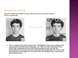 Show the images you edited for your cover say what you did and why you
think it worked well
 This is a basic front cover layout that I designed to help me to enhance the
house style and cover lines, headings, etc. This is a more advanced front
cover that I produced for my final major project as you can see the
similarities to the two front covers has been enhanced and I’ve tried to add
more factors to the page such as cover lines and subject title, Free testers,
and exclusives etc.
 