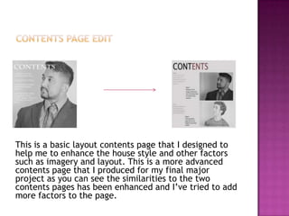 This is a basic layout contents page that I designed to
help me to enhance the house style and other factors
such as imagery and layout. This is a more advanced
contents page that I produced for my final major
project as you can see the similarities to the two
contents pages has been enhanced and I’ve tried to add
more factors to the page.
 