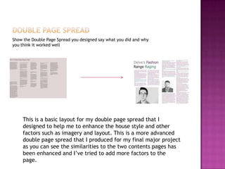Show the Double Page Spread you designed say what you did and why
you think it worked well
This is a basic layout for my double page spread that I
designed to help me to enhance the house style and other
factors such as imagery and layout. This is a more advanced
double page spread that I produced for my final major project
as you can see the similarities to the two contents pages has
been enhanced and I’ve tried to add more factors to the
page.
 