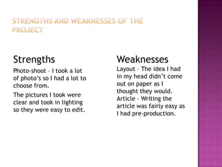 Strengths
Photo-shoot – I took a lot
of photo’s so I had a lot to
choose from.
The pictures I took were
clear and took in lighting
so they were easy to edit.
Weaknesses
Layout – The idea I had
in my head didn’t come
out on paper as I
thought they would.
Article – Writing the
article was fairly easy as
I had pre-production.
 
