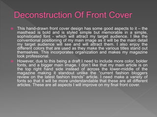  This hand-drawn front cover design has some good aspects to it – the
masthead is bold and is styled simple but memorable in a simple,
sophisticated font - which will attract my target audience. I like the
conventional positioning of my main image as it will be the main detail
my target audience will see and will attract them. I also enjoy the
different colors that are used as they make the various titles stand out
themselves. This incorporates organization and makes my magazine
look professional.
 However, due to this being a draft I need to include more color, bolder
fonts, and a bigger main image. I don’t like that my main article is on
the top right hand side instead of across the lower-middle of the
magazine making it standout unlike the “current fashion bloggers
review on the latest fashion trends” article. I need make a variety of
fonts so that it will be more understandable that these are all different
articles. These are all aspects I will improve on my final front cover.
 