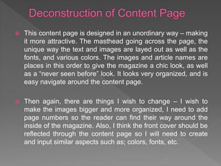  This content page is designed in an unordinary way – making
it more attractive. The masthead going across the page, the
unique way the text and images are layed out as well as the
fonts, and various colors. The images and article names are
places in this order to give the magazine a chic look, as well
as a “never seen before” look. It looks very organized, and is
easy navigate around the content page.
 Then again, there are things I wish to change – I wish to
make the images bigger and more organized, I need to add
page numbers so the reader can find their way around the
inside of the magazine. Also, I think the front cover should be
reflected through the content page so I will need to create
and input similar aspects such as; colors, fonts, etc.
 