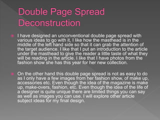  I have designed an unconventional double page spread with
various ideas to go with it, I like how the masthead is in the
middle of the left hand side so that it can grab the attention of
the target audience. I like that I put an introduction to the article
under the masthead to give the reader a little taste of what they
will be reading in the article. I like that I have photos from the
fashion show she has this year for her new collection.
 On the other hand this double page spread is not as easy to do
as I only have a few images from her fashion show, of make up,
accessories etc. Even though the idea of the magazine is make
up, make-overs, fashion, etc. Even though the idea of the life of
a designer is quite unique there are limited things you can say
as well as images you can use. I will explore other article
subject ideas for my final design.
 