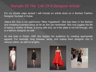 For my double page spread I will include an article done on a Serbian Fashion
Designer founded in Dubai.
Jelena Bin Drai is our well-known “Miss Yugoslavia”. She has been in the fashion
and modeling business since as far as she can remember. She now juggles the life
of being a mother of three, a loving wife and, as if her plate is not full enough, she
is a fashion designer as well.
As she lives in Dubai, UAE she targets her audience by creating appropriate
apparel. For example, long dresses, skirts, and makes them designer chic in
various colors, as well as lengths.
 