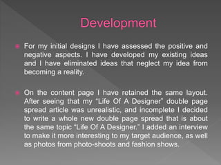  For my initial designs I have assessed the positive and
negative aspects. I have developed my existing ideas
and I have eliminated ideas that neglect my idea from
becoming a reality.
 On the content page I have retained the same layout.
After seeing that my “Life Of A Designer” double page
spread article was unrealistic, and incomplete I decided
to write a whole new double page spread that is about
the same topic “Life Of A Designer.” I added an interview
to make it more interesting to my target audience, as well
as photos from photo-shoots and fashion shows.
 