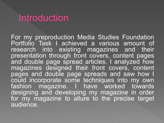For my preproduction Media Studies Foundation
Portfolio Task I achieved a various amount of
research into existing magazines and their
presentation through front covers, content pages
and double page spread articles. I analyzed how
magazines designed their front covers, content
pages and double page spreads and saw how I
could incorporate some techniques into my own
fashion magazine. I have worked towards
designing and developing my magazine in order
for my magazine to allure to the precise target
audience.
 