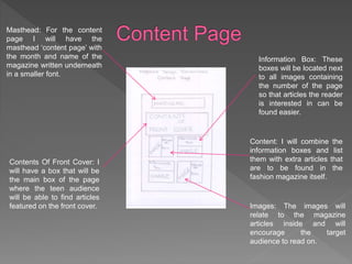 Masthead: For the content
page I will have the
masthead ‘content page’ with
the month and name of the
magazine written underneath
in a smaller font.
Contents Of Front Cover: I
will have a box that will be
the main box of the page
where the teen audience
will be able to find articles
featured on the front cover.
Information Box: These
boxes will be located next
to all images containing
the number of the page
so that articles the reader
is interested in can be
found easier.
Content: I will combine the
information boxes and list
them with extra articles that
are to be found in the
fashion magazine itself.
Images: The images will
relate to the magazine
articles inside and will
encourage the target
audience to read on.
 