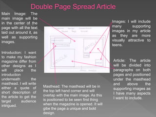 Main Image: The
main image will be
in the center of the
page with all the text
laid out around it, as
well as supporting
images.
Images: I will include
many supporting
images in my article
as they are more
visually attractive to
teens.
Article: The article
will be divided into
paragraphs on both
pages and positioned
under the masthead
and above the
supporting images as
I have many aspects
I want to include.
Introduction: I want
to make my fashion
magazine differ from
other designs as I
will place the
introduction
underneath the
masthead. I will write
either a quote of
short description of
the article to get the
target audience
intrigued.
Masthead: The masthead will be in
the top left hand corner and will
overlap with the main image. As this
is positioned to be seen first thing
when the magazine is opened. It will
gibe the page a unique and bold
design.
 