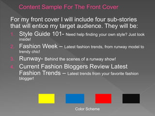 For my front cover I will include four sub-stories
that will entice my target audience. They will be:
1. Style Guide 101- Need help finding your own style? Just look
inside!
2. Fashion Week – Latest fashion trends, from runway model to
trendy chic!
3. Runway- Behind the scenes of a runway show!
4. Current Fashion Bloggers Review Latest
Fashion Trends – Latest trends from your favorite fashion
blogger!
Color Scheme
 