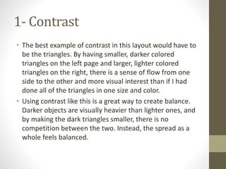 1- Contrast
• The best example of contrast in this layout would have to
be the triangles. By having smaller, darker colored
triangles on the left page and larger, lighter colored
triangles on the right, there is a sense of flow from one
side to the other and more visual interest than if I had
done all of the triangles in one size and color.
• Using contrast like this is a great way to create balance.
Darker objects are visually heavier than lighter ones, and
by making the dark triangles smaller, there is no
competition between the two. Instead, the spread as a
whole feels balanced.
 