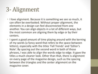 3- Alignment
• I love alignment. Because it is something we see so much, it
can often be overlooked. Without proper alignment, the
elements in a design can feel disconnected from one
another. You can align objects in a lot of different ways, but
the most common are aligning them by edge or by their
centers.
• I spent a good amount of time playing around with the kerning
of my words (a fancy word that refers to the space between
letters), especially with the titles ‘Fall Trends’ and ‘Editor’s
Note’. By spacing out the second word in both of those
phrases, I was able to align the words edge to edge. It gave the
titles a much cleaner look. Other than that, there is alignment
on every page of the magazine design, such as the spacing
between the triangles and the center alignment on the
magazine cover.
 