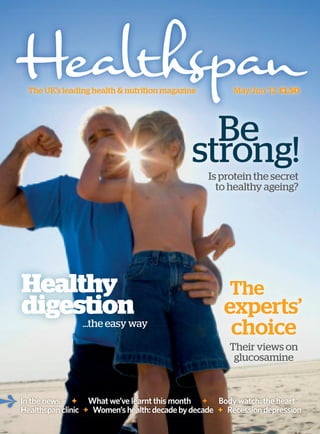 The UK’s leading health & nutrition magazine          May/Jun ’12 £1.50




                                               Be
                                             strong!
                                                  Is protein the secret
                                                    to healthy ageing?




Healthy                                                The
digestion                                             experts’
                ...the easy way
                                                       choice
                                                       Their views on
                                                        glucosamine



In the news + What we’ve learnt this month + Body watch: the heart
Healthspan clinic + Women’s health: decade by decade + Recession depression
 