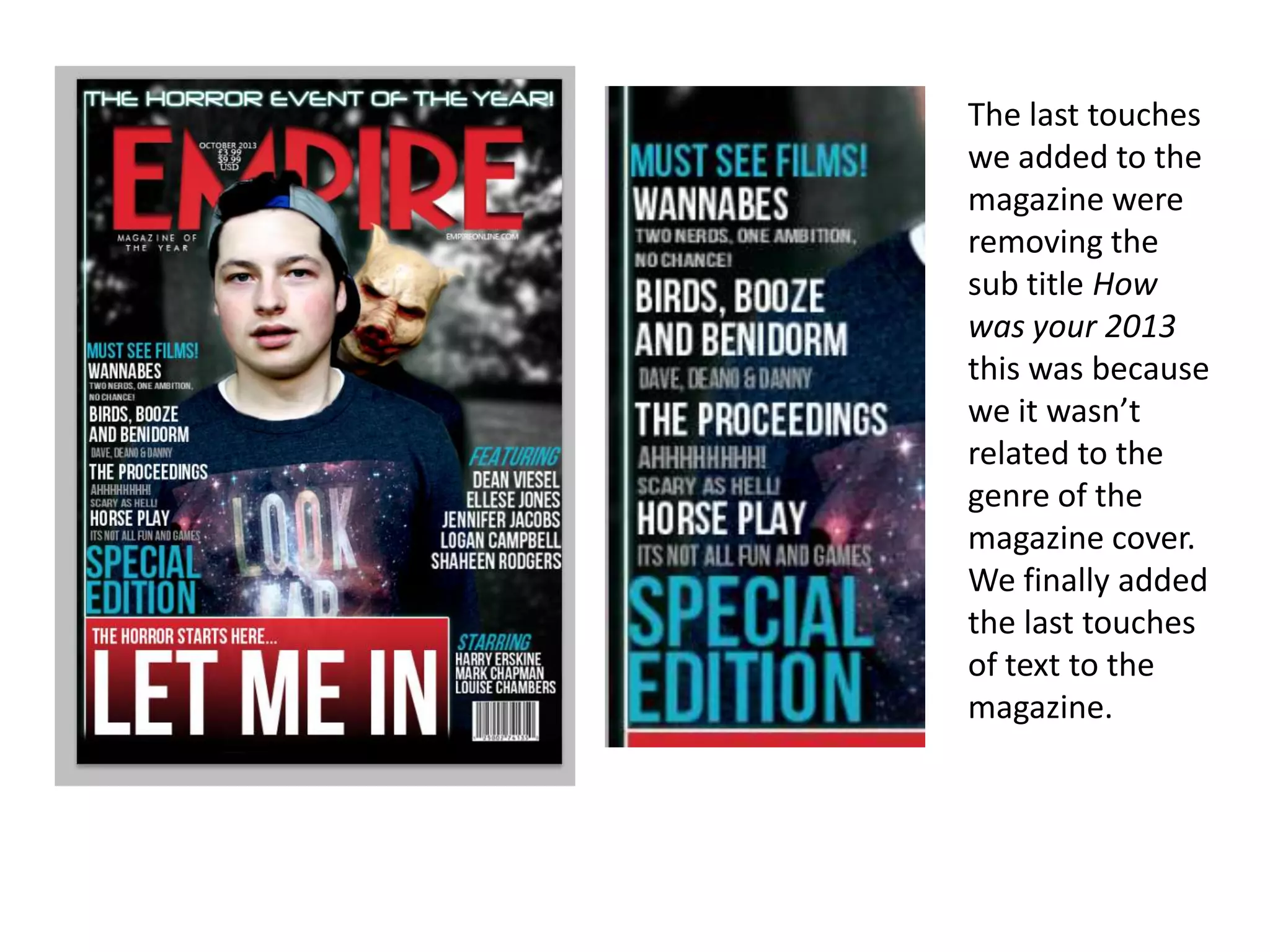 The last touches
we added to the
magazine were
removing the
sub title How
was your 2013
this was because
we it wasn’t
related to the
genre of the
magazine cover.
We finally added
the last touches
of text to the
magazine.

 