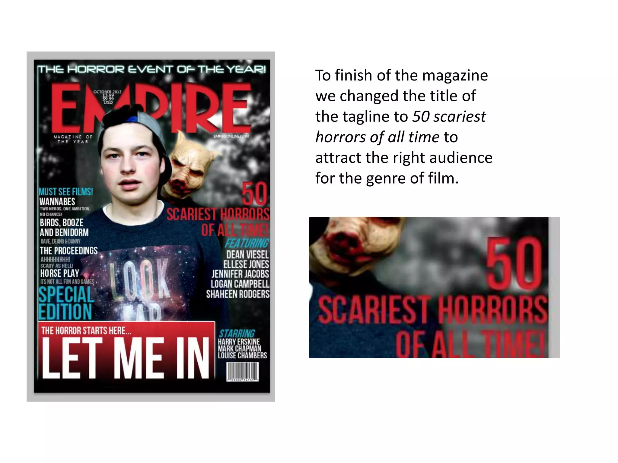 To finish of the magazine
we changed the title of
the tagline to 50 scariest
horrors of all time to
attract the right audience
for the genre of film.

 