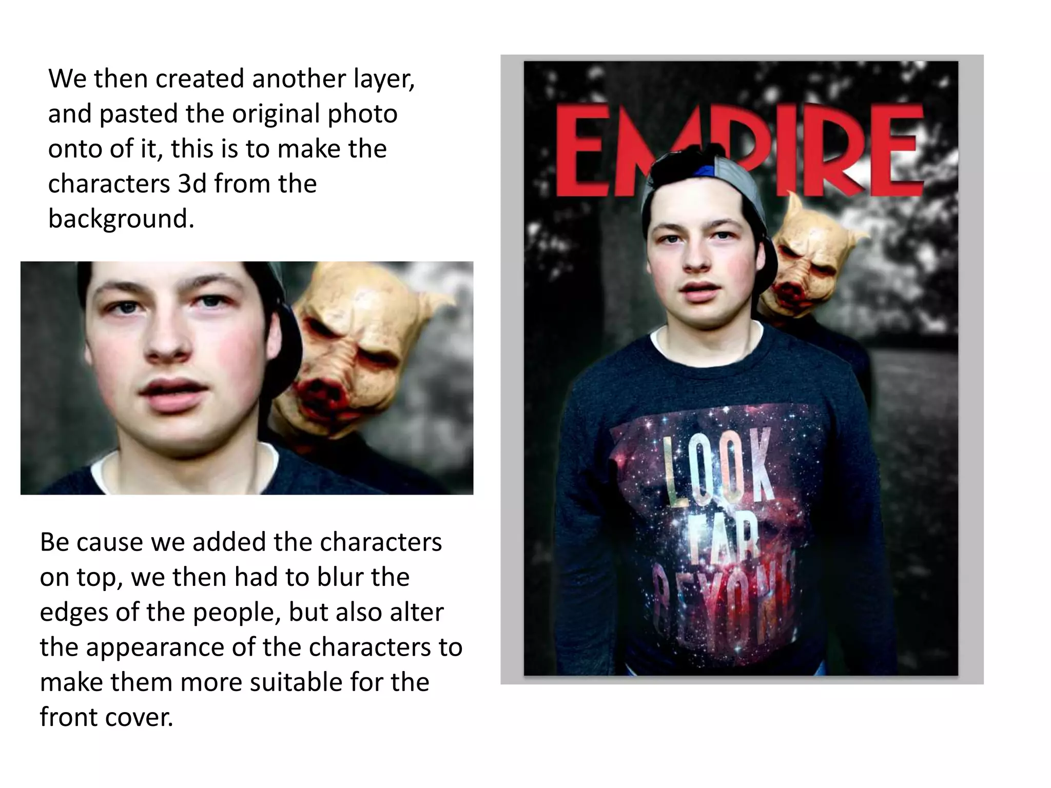 We then created another layer,
and pasted the original photo
onto of it, this is to make the
characters 3d from the
background.

Be cause we added the characters
on top, we then had to blur the
edges of the people, but also alter
the appearance of the characters to
make them more suitable for the
front cover.

 