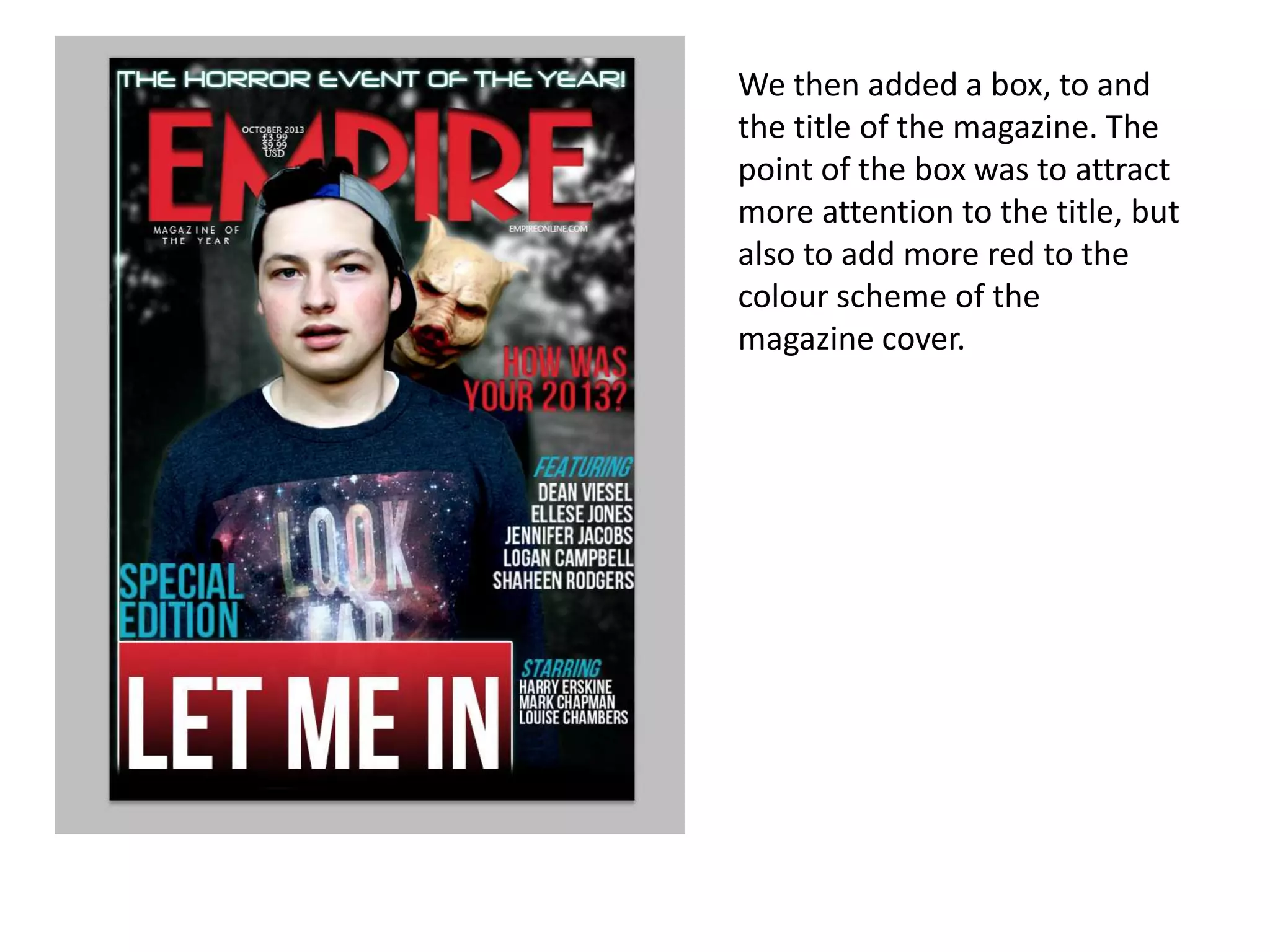 We then added a box, to and
the title of the magazine. The
point of the box was to attract
more attention to the title, but
also to add more red to the
colour scheme of the
magazine cover.

 
