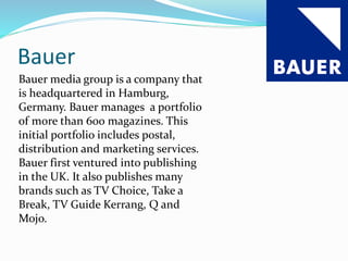 Bauer
Bauer media group is a company that
is headquartered in Hamburg,
Germany. Bauer manages a portfolio
of more than 600 magazines. This
initial portfolio includes postal,
distribution and marketing services.
Bauer first ventured into publishing
in the UK. It also publishes many
brands such as TV Choice, Take a
Break, TV Guide Kerrang, Q and
Mojo.
 