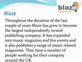 Blaze
Throughout the duration of the last
couple of years Blaze has grew to become
the largest independently owned
publishing company. It has expanded
into music magazine and live events and
it also publishes a range of music related
magazines. They have a number of
people working for their company
around the UK.
 