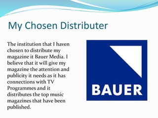 My Chosen Distributer
The institution that I haven
chosen to distribute my
magazine it Bauer Media. I
believe that it will give my
magazine the attention and
publicity it needs as it has
connections with TV
Programmes and it
distributes the top music
magazines that have been
published.
 