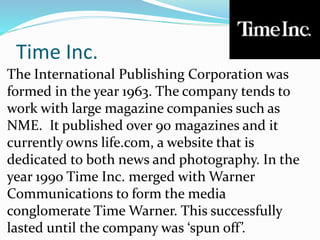 Time Inc.
The International Publishing Corporation was
formed in the year 1963. The company tends to
work with large magazine companies such as
NME. It published over 90 magazines and it
currently owns life.com, a website that is
dedicated to both news and photography. In the
year 1990 Time Inc. merged with Warner
Communications to form the media
conglomerate Time Warner. This successfully
lasted until the company was ‘spun off’.
 